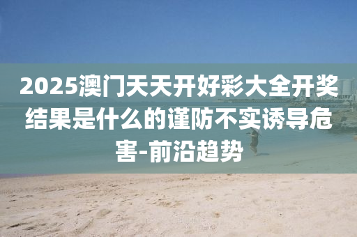 2025澳門天天開好彩大全開獎結(jié)果是什么的謹(jǐn)防不實誘導(dǎo)危害-前沿趨勢