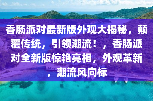 香腸派對最新版外觀大揭秘，顛覆傳統(tǒng)，引領(lǐng)潮流！，香腸派對全新版驚艷亮相，外觀革新，潮流風向標