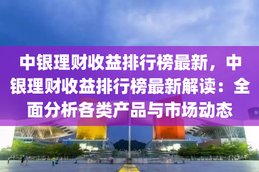 中銀理財收益排行榜最新，中銀理財收益排行榜最新解讀：全面分析各類產(chǎn)品與市場動態(tài)