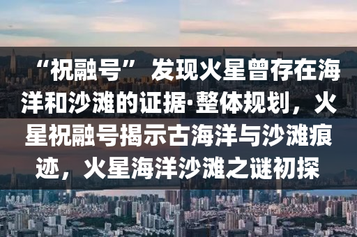 “祝融號(hào)” 發(fā)現(xiàn)火星曾存在海洋和沙灘的證據(jù)·整體規(guī)劃，火星祝融號(hào)揭示古海洋與沙灘痕跡，火星海洋沙灘之謎初探