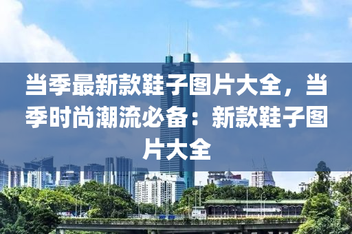 當(dāng)季最新款鞋子圖片大全，當(dāng)季時(shí)尚潮流必備：新款鞋子圖片大全