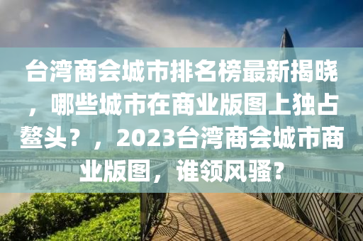 臺(tái)灣商會(huì)城市排名榜最新揭曉，哪些城市在商業(yè)版圖上獨(dú)占鰲頭？，2023臺(tái)灣商會(huì)城市商業(yè)版圖，誰領(lǐng)風(fēng)騷？