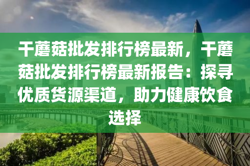 干蘑菇批發(fā)排行榜最新，干蘑菇批發(fā)排行榜最新報(bào)告：探尋優(yōu)質(zhì)貨源渠道，助力健康飲食選擇