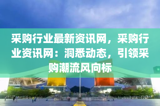 采購行業(yè)最新資訊網(wǎng)，采購行業(yè)資訊網(wǎng)：洞悉動態(tài)，引領采購潮流風向標