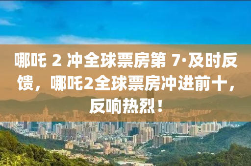 哪吒 2 沖全球票房第 7·及時反饋，哪吒2全球票房沖進前十，反響熱烈！