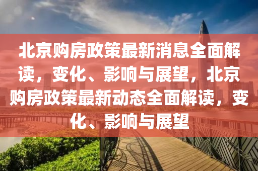 北京購房政策最新消息全面解讀，變化、影響與展望，北京購房政策最新動(dòng)態(tài)全面解讀，變化、影響與展望