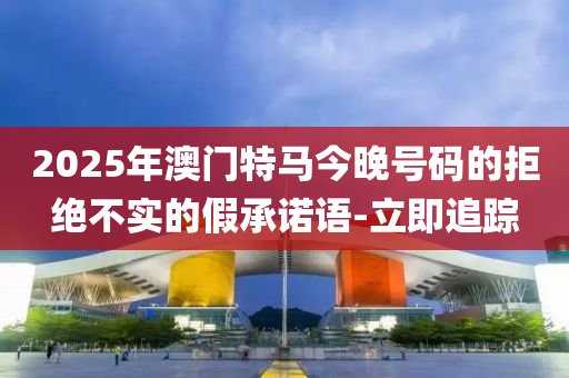 2025年澳門特馬今晚號(hào)碼的拒絕不實(shí)的假承諾語-立即追蹤