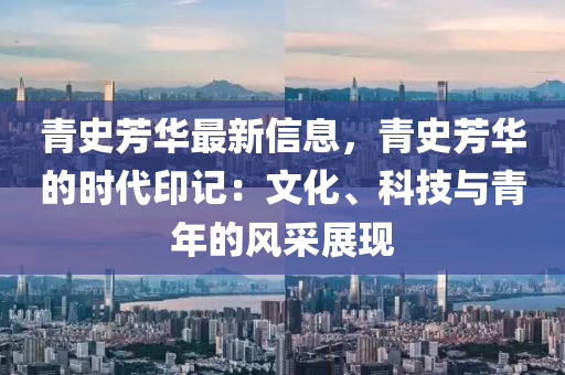 青史芳華最新信息，青史芳華的時(shí)代印記：文化、科技與青年的風(fēng)采展現(xiàn)