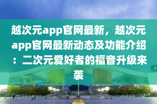 越次元app官網最新，越次元app官網最新動態(tài)及功能介紹：二次元愛好者的福音升級來襲