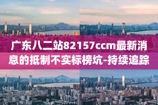 廣東八二站82157ccm最新消息的抵制不實(shí)標(biāo)榜坑-持續(xù)追蹤