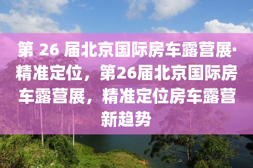 第 26 屆北京國際房車露營展·精準定位，第26屆北京國際房車露營展，精準定位房車露營新趨勢