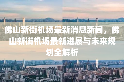 佛山新街機場最新消息新聞，佛山新街機場最新進展與未來規(guī)劃全解析