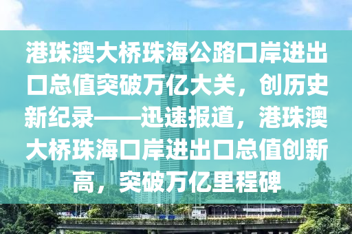 港珠澳大橋珠海公路口岸進出口總值突破萬億大關，創(chuàng)歷史新紀錄——迅速報道，港珠澳大橋珠?？诎哆M出口總值創(chuàng)新高，突破萬億里程碑