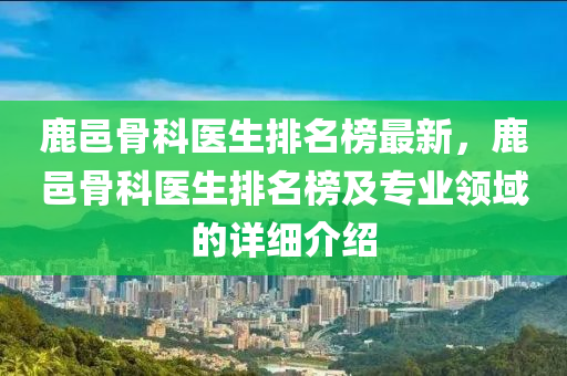 鹿邑骨科醫(yī)生排名榜最新，鹿邑骨科醫(yī)生排名榜及專業(yè)領(lǐng)域的詳細介紹