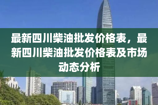 最新四川柴油批發(fā)價(jià)格表，最新四川柴油批發(fā)價(jià)格表及市場(chǎng)動(dòng)態(tài)分析