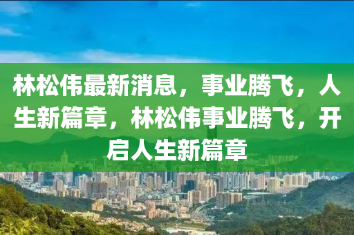 林松偉最新消息，事業(yè)騰飛，人生新篇章，林松偉事業(yè)騰飛，開啟人生新篇章