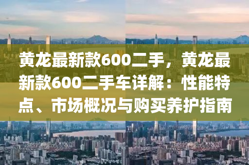 黃龍最新款600二手，黃龍最新款600二手車詳解：性能特點、市場概況與購買養(yǎng)護(hù)指南