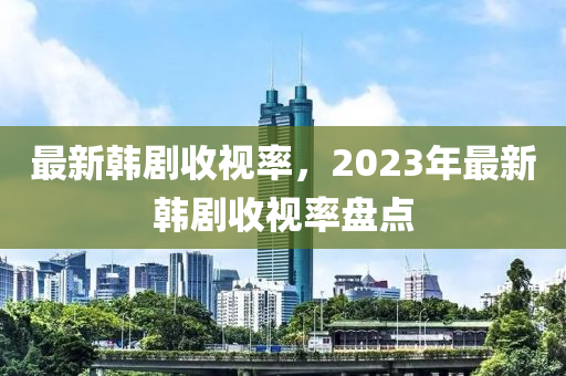 最新韓劇收視率，2023年最新韓劇收視率盤點