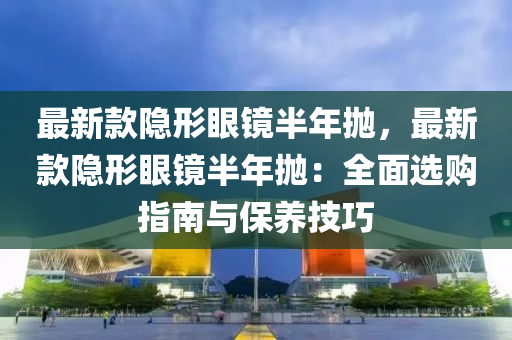 最新款隱形眼鏡半年拋，最新款隱形眼鏡半年拋：全面選購指南與保養(yǎng)技巧