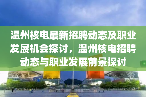 溫州核電最新招聘動態(tài)及職業(yè)發(fā)展機會探討，溫州核電招聘動態(tài)與職業(yè)發(fā)展前景探討