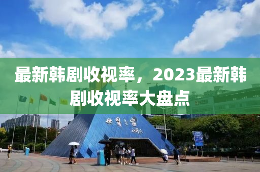 最新韓劇收視率，2023最新韓劇收視率大盤點