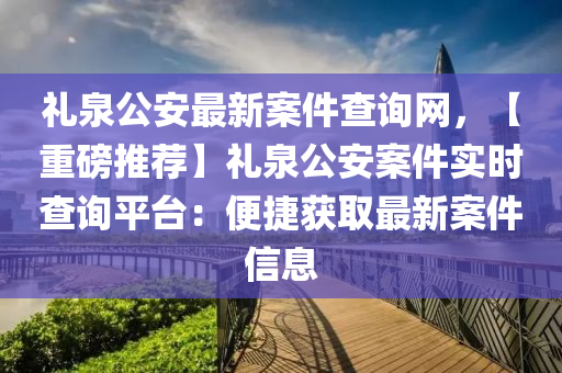 禮泉公安最新案件查詢網(wǎng)，【重磅推薦】禮泉公安案件實時查詢平臺：便捷獲取最新案件信息