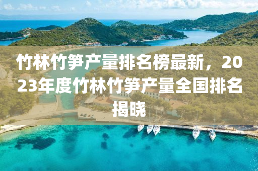 竹林竹筍產量排名榜最新，2023年度竹林竹筍產量全國排名揭曉