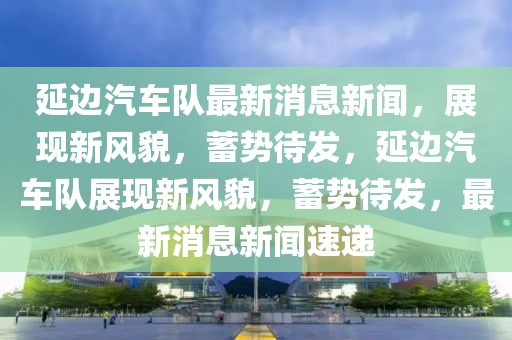 延邊汽車隊最新消息新聞，展現(xiàn)新風(fēng)貌，蓄勢待發(fā)，延邊汽車隊展現(xiàn)新風(fēng)貌，蓄勢待發(fā)，最新消息新聞速遞