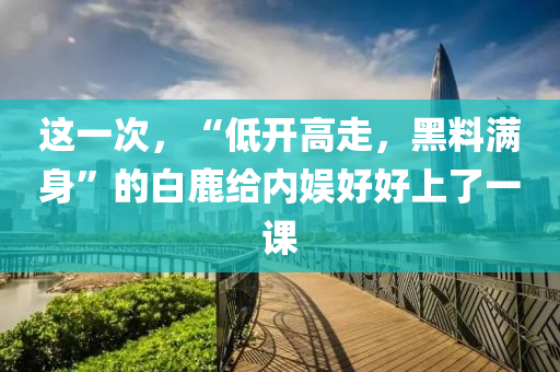 這一次，“低開高走，黑料滿身”的白鹿給內(nèi)娛好好上了一課