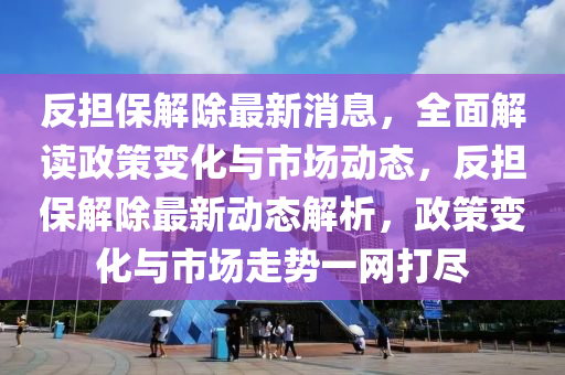 反擔保解除最新消息，全面解讀政策變化與市場動態(tài)，反擔保解除最新動態(tài)解析，政策變化與市場走勢一網打盡