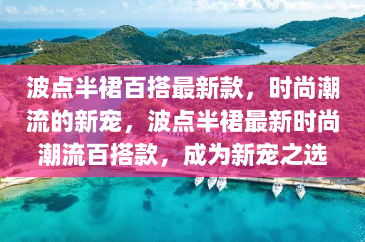 波點半裙百搭最新款，時尚潮流的新寵，波點半裙最新時尚潮流百搭款，成為新寵之選