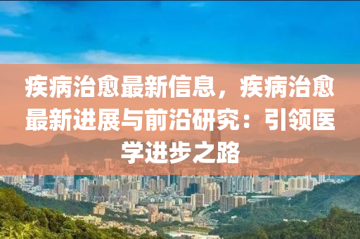 疾病治愈最新信息，疾病治愈最新進(jìn)展與前沿研究：引領(lǐng)醫(yī)學(xué)進(jìn)步之路