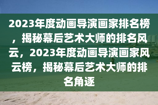 2023年度動畫導演畫家排名榜，揭秘幕后藝術大師的排名風云，2023年度動畫導演畫家風云榜，揭秘幕后藝術大師的排名角逐