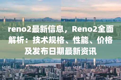 reno2最新信息，Reno2全面解析：技術(shù)規(guī)格、性能、價(jià)格及發(fā)布日期最新資訊