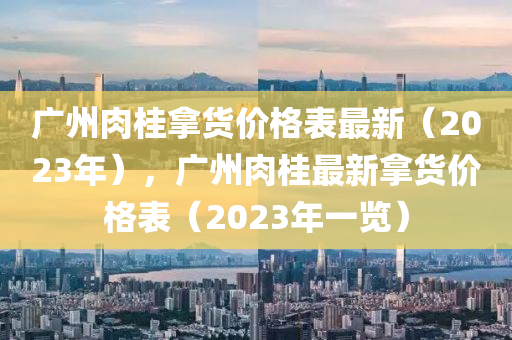 廣州肉桂拿貨價格表最新（2023年），廣州肉桂最新拿貨價格表（2023年一覽）