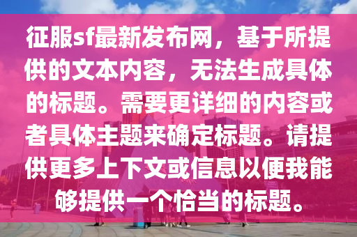 征服sf最新發(fā)布網(wǎng)，基于所提供的文本內(nèi)容，無法生成具體的標題。需要更詳細的內(nèi)容或者具體主題來確定標題。請?zhí)峁└嗌舷挛幕蛐畔⒁员阄夷軌蛱峁┮粋€恰當?shù)臉祟}。