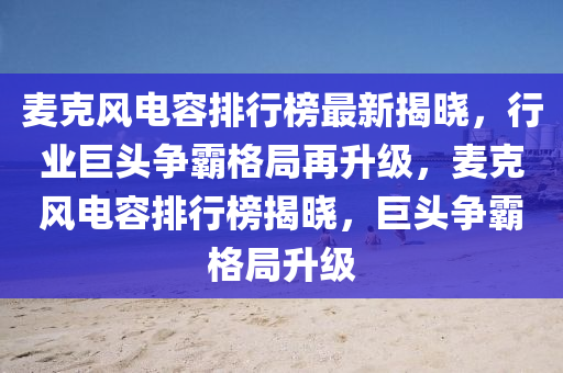 麥克風(fēng)電容排行榜最新揭曉，行業(yè)巨頭爭霸格局再升級，麥克風(fēng)電容排行榜揭曉，巨頭爭霸格局升級