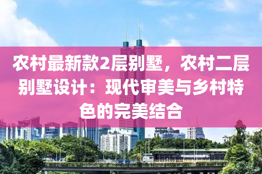 農(nóng)村最新款2層別墅，農(nóng)村二層別墅設(shè)計(jì)：現(xiàn)代審美與鄉(xiāng)村特色的完美結(jié)合