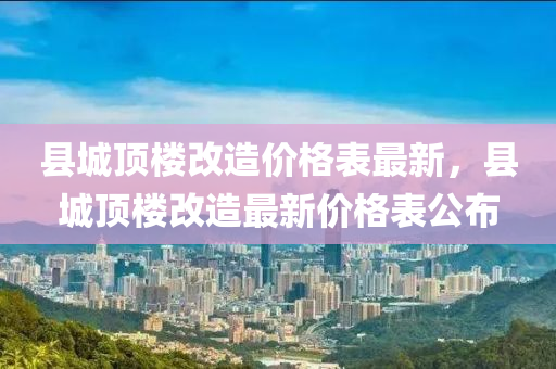 縣城頂樓改造價(jià)格表最新，縣城頂樓改造最新價(jià)格表公布