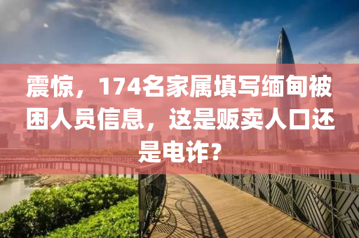 震驚，174名家屬填寫緬甸被困人員信息，這是販賣人口還是電詐？