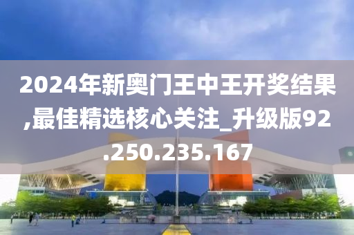 2024年新奧門王中王開獎結(jié)果,最佳精選核心關(guān)注_升級版92.250.235.167