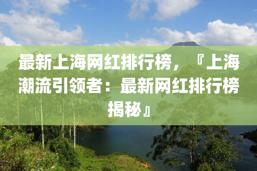 最新上海網(wǎng)紅排行榜，『上海潮流引領(lǐng)者：最新網(wǎng)紅排行榜揭秘』