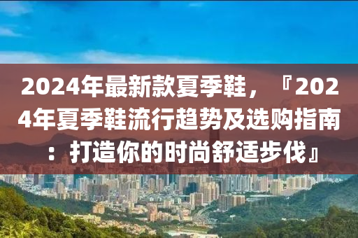 2024年最新款夏季鞋，『2024年夏季鞋流行趨勢(shì)及選購指南：打造你的時(shí)尚舒適步伐』