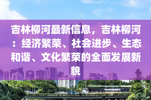 吉林柳河最新信息，吉林柳河：經(jīng)濟(jì)繁榮、社會(huì)進(jìn)步、生態(tài)和諧、文化繁榮的全面發(fā)展新貌