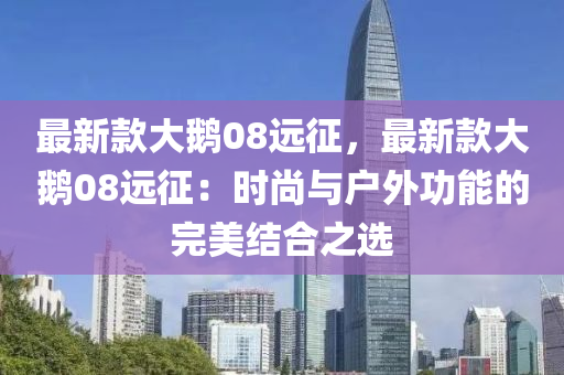 最新款大鵝08遠征，最新款大鵝08遠征：時尚與戶外功能的完美結(jié)合之選