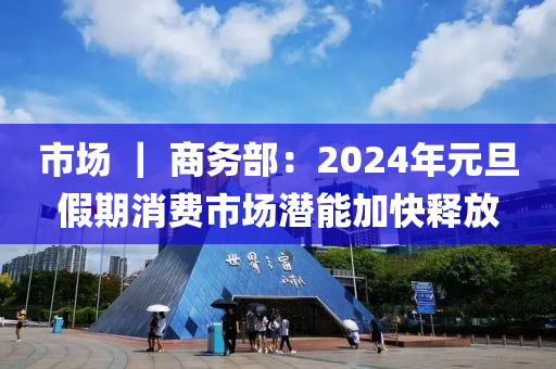 市場 ｜ 商務(wù)部：2024年元旦假期消費(fèi)市場潛能加快釋放