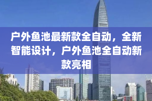 戶外魚池最新款全自動，全新智能設計，戶外魚池全自動新款亮相