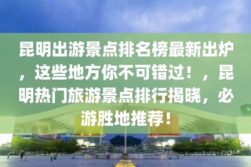 昆明出游景點(diǎn)排名榜最新出爐，這些地方你不可錯(cuò)過！，昆明熱門旅游景點(diǎn)排行揭曉，必游勝地推薦！