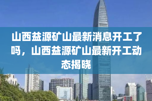 山西益源礦山最新消息開工了嗎，山西益源礦山最新開工動(dòng)態(tài)揭曉