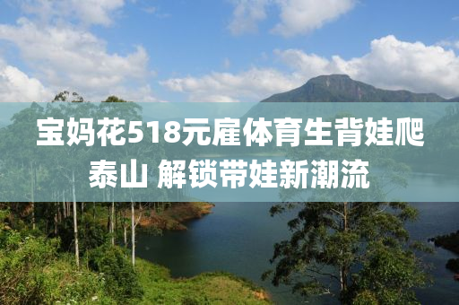 寶媽花518元雇體育生背娃爬泰山 解鎖帶娃新潮流